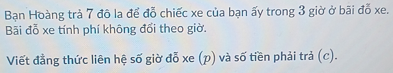 Bạn Hoàng trả 7 đô la để đỗ chiếc xe của bạn ấy trong 3 giờ ở bãi đỗ xe. 
Bãi đỗ xe tính phí không đổi theo giờ. 
Viết đẳng thức liên hệ số giờ đỗ xe (p) và số tiền phải trả (c).