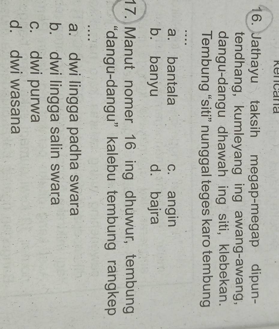 Rencana
6. Jathayu taksih megap-megap dipun-
tendhang, kumleyang ing awang-awang,
dangu-dangu dhawah ing siti, klebekan.
Tembung “siti” nunggal teges karo tembung
....
a. bantala c. angin
b. banyu d. bajra
17. Manut nomer 16 ing dhuwur, tembung
“dangu-dangu” kalebu tembung rangkep
...
a. dwi lingga padha swara
b. dwi lingga salin swara
c. dwi purwa
d. dwi wasana