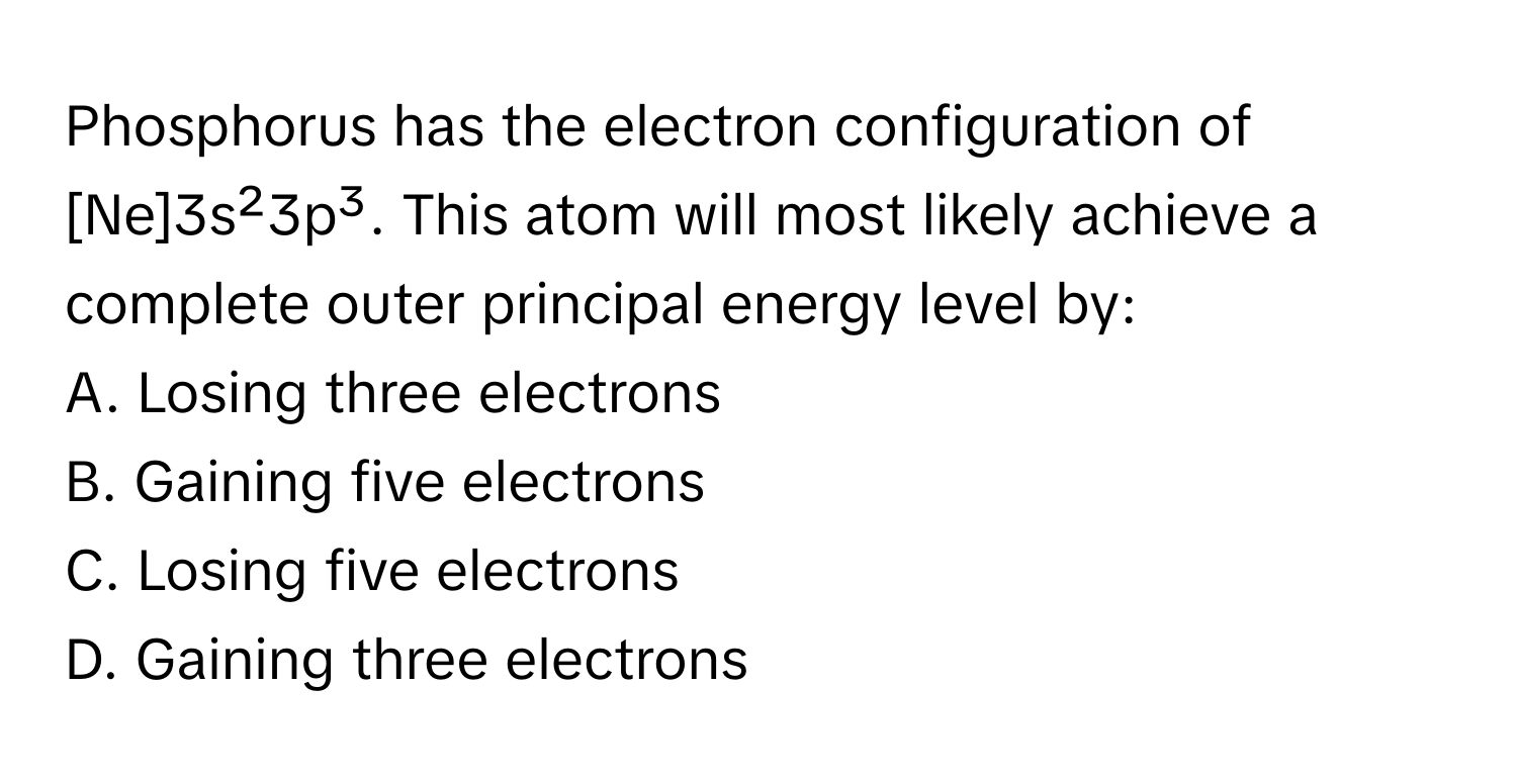 Phosphorus has the electron configuration of [Ne]3s²3p³. This atom will most likely achieve a complete outer principal energy level by:

A. Losing three electrons
B. Gaining five electrons
C. Losing five electrons
D. Gaining three electrons