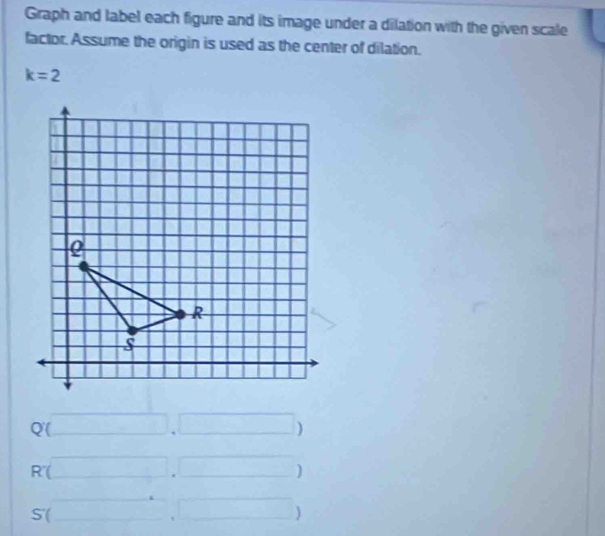 Graph and label each figure and its image under a dilation with the given scale 
factor. Assume the origin is used as the center of dilation.
k=2°
Q(□ ,□ )
R'(□ ,□ )
_ 
S(□ ,□ )