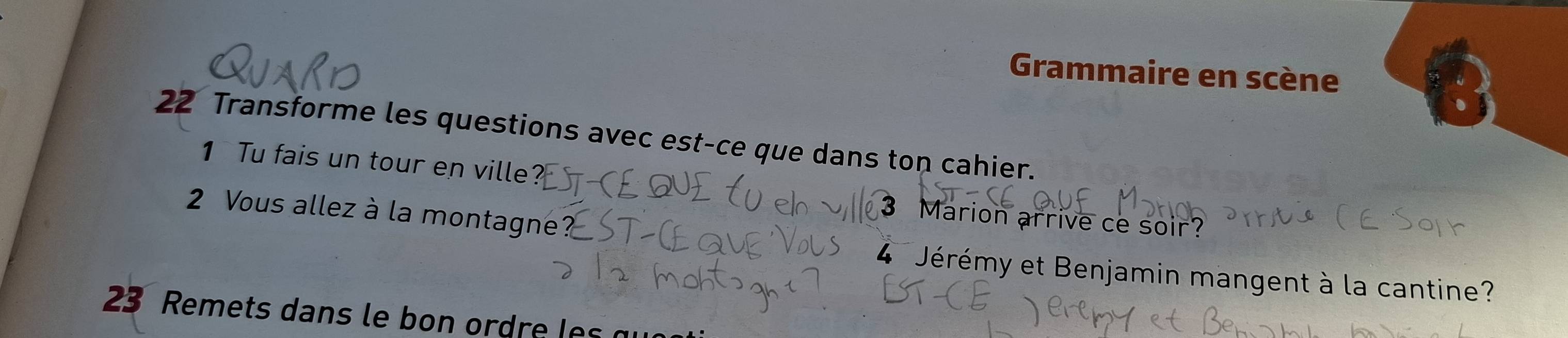 Grammaire en scène 
22 Transforme les questions avec est-ce que dans ton cahier. 
1 Tu fais un tour en ville 
2 Vous allez à la montagne 
3 Marion arrive ce soir? 
4 Jérémy et Benjamin mangent à la cantine? 
23 Remets dans le bon ordre les