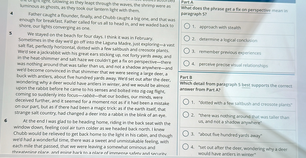 le bright light. Glowing as they leapt through the waves, the shrimp were as What does the phrase get a fix on perspective mean in
luminous as ghosts, as they took our lantern light with them.
paragraph 5?
4 Father caught a flounder, finally, and Chubb caught a big one, and that was
enough for breakfast. Father called for us all to head in, and we waded back to 1. approach with stealth
shore, our lights converging as one.
5 We stayed on the beach for four days. I think it was in February. 2. determine a logical conclusion
Sometimes in the day we'd go off into the Laguna Madre, just exploring—a vast
salt flat, perfectly horizontal, dotted with a few saltbush and creosote plants. 3. remember previous experiences
We'd see a jackrabbit with his great ears sticking up, not forty yards away, and
in the heat-shimmer and salt haze we couldn't get a fix on perspective—there 4. perceive precise visual relationships
was nothing around that was taller than us, and not a shadow anywhere—and
we'd become convinced in that shimmer that we were seeing a large deer, a
buck with antlers, about five hundred yards away. We'd set out after the deer, Part B
wondering why a deer would have antlers in winter, and we would be almost Which detail from paragraph 5 best supports the correct
upon the rabbit before he came to his senses and bolted into zig-zag flight, answer from Part A?
coming so suddenly into focus—rabbit—that our bodies, our minds, were
deceived further, and it seemed for a moment not as if it had been a mistake 1. "dotted with a few saltbush and creosote plants"
on our part, but as if there had been a magic trick: as if the earth itself, that
strange salt country, had changed a deer into a rabbit in the blink of an eye. 2. "there was nothing around that was taller than
6 At the end I was glad to be heading home, riding in the back seat with the us, and not a shadow anywhere"
window down, feeling cool air turn colder as we headed back north. I knew
Chubb would be relieved to get back home to the light in his cabin, and though 3. "about five hundred yards away"
we'd had a wonderful time, there was a sweet and unmistakable feeling, with
each mile that passed, that we were leaving a somewhat ominous and 4. "set out after the deer, wondering why a deer
threatening place, and going back to a place of immense safety and security would have antlers in winter"