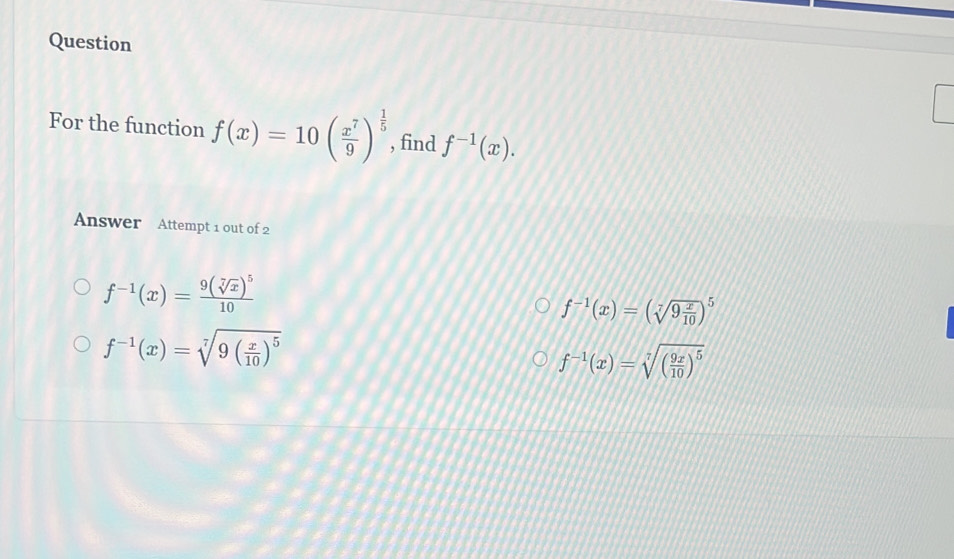 Question
For the function f(x)=10( x^7/9 )^ 1/5  , find f^(-1)(x). 
Answer Attempt 1 out of 2
f^(-1)(x)=frac 9(sqrt[7](x))^510
f^(-1)(x)=(sqrt[7](9frac x)10)^5
f^(-1)(x)=sqrt[7](9(frac x)10)^5
f^(-1)(x)=sqrt[7]((frac 9x)10)^5