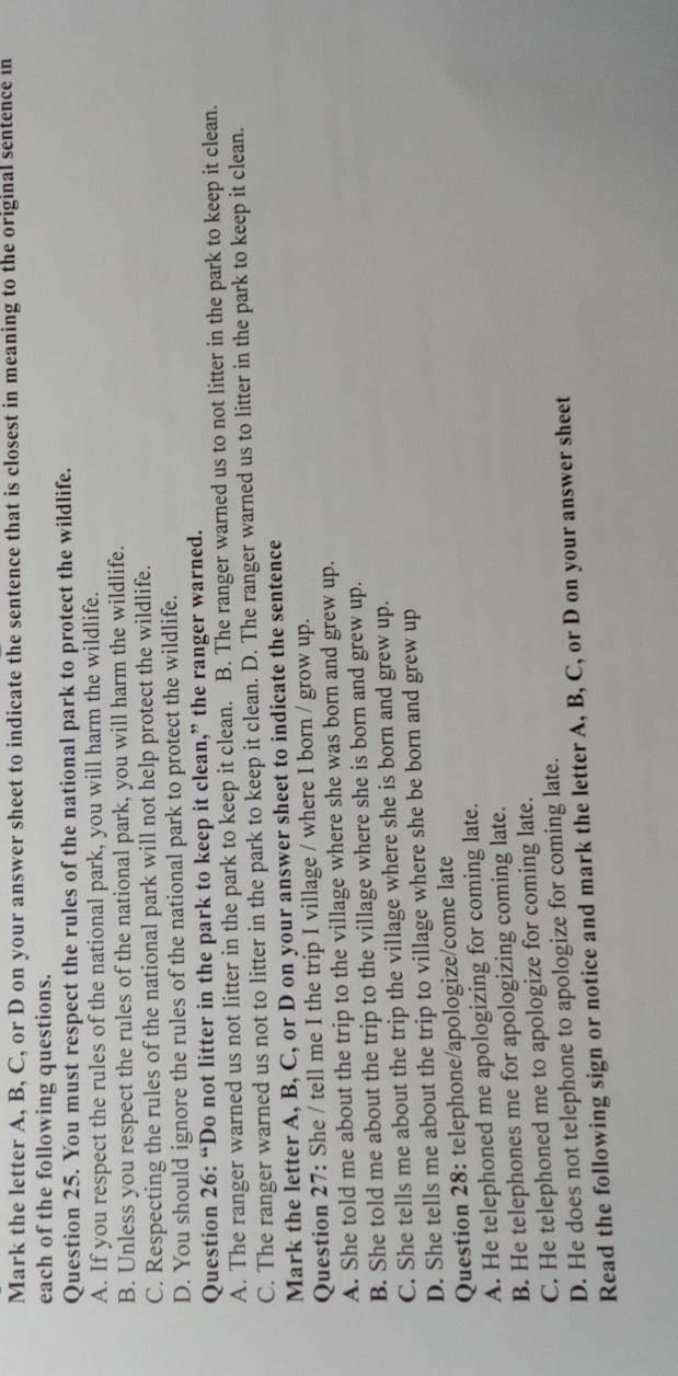 Mark the letter A, B, C, or D on your answer sheet to indicate the sentence that is closest in meaning to the original sentence in
each of the following questions.
Question 25. You must respect the rules of the national park to protect the wildlife.
A. If you respect the rules of the national park, you will harm the wildlife.
B. Unless you respect the rules of the national park, you will harm the wildlife.
C. Respecting the rules of the national park will not help protect the wildlife.
D. You should ignore the rules of the national park to protect the wildlife.
Question 26: “Do not litter in the park to keep it clean,” the ranger warned.
A. The ranger warned us not litter in the park to keep it clean. B. The ranger warned us to not litter in the park to keep it clean.
C. The ranger warned us not to litter in the park to keep it clean. D. The ranger warned us to litter in the park to keep it clean.
Mark the letter A, B, C, or D on your answer sheet to indicate the sentence
Question 27: She / tell me I the trip I village / where I born / grow up.
A. She told me about the trip to the village where she was born and grew up.
B. She told me about the trip to the village where she is born and grew up.
C. She tells me about the trip the village where she is born and grew up.
D. She tells me about the trip to village where she be born and grew up
Question 28: telephone/apologize/come late
A. He telephoned me apologizing for coming late.
B. He telephones me for apologizing coming late.
C. He telephoned me to apologize for coming late.
D. He does not telephone to apologize for coming late.
Read the following sign or notice and mark the letter A, B, C, or D on your answer sheet