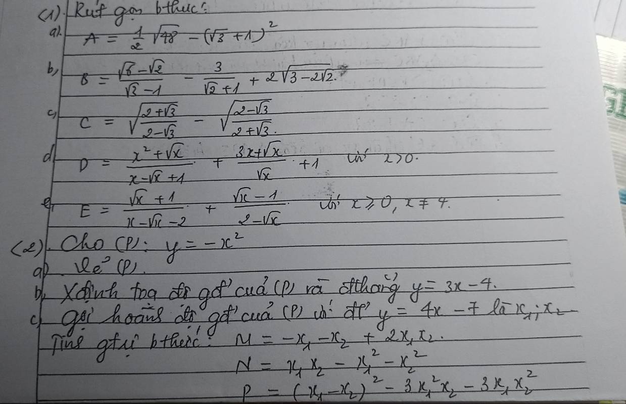 (1) Rut gon bthuc' 
a1. A= 1/2 sqrt(48)-(sqrt(3)+1)^2
b, s= (sqrt(6)-sqrt(2))/sqrt(3)-1 - 3/sqrt(2)+1 +2sqrt(3-2sqrt 2)
c=sqrt(frac 2+sqrt 3)2-sqrt(3)-sqrt(frac 2-sqrt 3)2+sqrt(3)
d D= (x^2+sqrt(x))/x-sqrt(x)+1 + (3x+sqrt(x))/sqrt(x) +1
x>0. 
e E= (sqrt(x)+1)/x-sqrt(x)-2 + (sqrt(x)-1)/2-sqrt(x) 
x≥slant 0, x!= 4. 
(a). Cho (P):y=-x^2
ab varphi _e^((circ) (P) 
Xdut tog go cuà (p) rú oithong y=3x-4
c goi hoāng dn gǎ cuà (P) (h de y=4x-7 Ra x_1):x_2
Ting gtur btaeic? M=-x_1-x_2+2x_1x_2.
N=x_1x_2-x^2_1-x^2_2
P=(x_1-x_2)^2-3x^2_1x_2-3x_1x^2_2