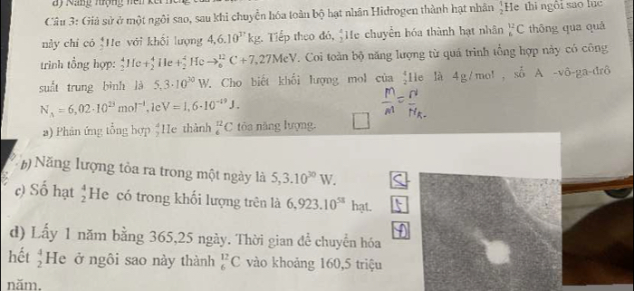 ay Nang tượng ne n k ế 
Câu 3: Giả sử ở một ngôi sao, sau khi chuyển hóa toàn bộ hạt nhân Hidrogen thành hạt nhân  1/2  He thì ngôi sao lục 
này chỉ có 'He với khối lượng 4, 6.10^(32)kg Tiếp theo đó, He chuyển bóa thành hạt nhân _6^((12)C thông qua quả 
trình tổng hợp: _2^4He+_2^4 ile +_2^4Heto _6^(12)C+7,27MeV. Coi toàn bộ năng lượng từ quả trinh tổng hợp này có công 
suất trung bình là 5,3· 10^30)W * Cho biết khối lượng mol của He là 4g/mol , số A -vô-ga-đrô
N_A=6,02· 10^(23)mol^(-1) , le V=I,6· 10^(-19)J. 
a) Phân ứng tổng hợp He thành _6^((12)C tòa năng lượng. 
b Năng lượng tòa ra trong một ngày là 5,3.10^30)W. 
c) Số hạt beginarrayr 4 2endarray He có trong khối lượng trên là 6,923.10^(58) hạt. 
d) Lấy 1 năm bằng 365, 25 ngày. Thời gian để chuyển hóa 
hết  4/2  He ở ngôi sao này thành _6^(12)C vào khoảng 160, 5 triệu 
năm.