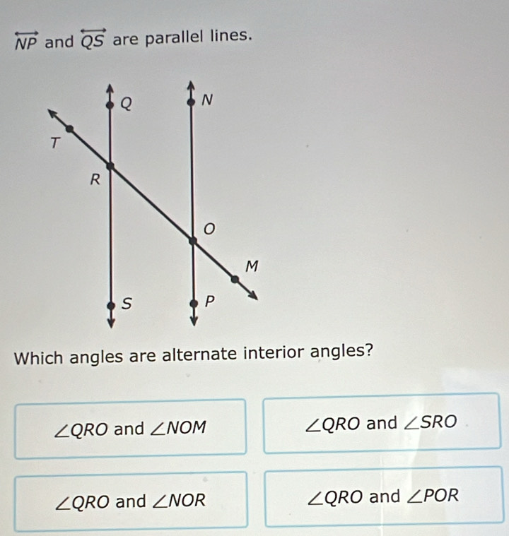 overleftrightarrow NP and overleftrightarrow QS are parallel lines.
Which angles are alternate interior angles?
∠ QRO and ∠ NOM ∠ QRO and ∠ SRO
∠ QRO and ∠ NOR ∠ QRO and ∠ POR