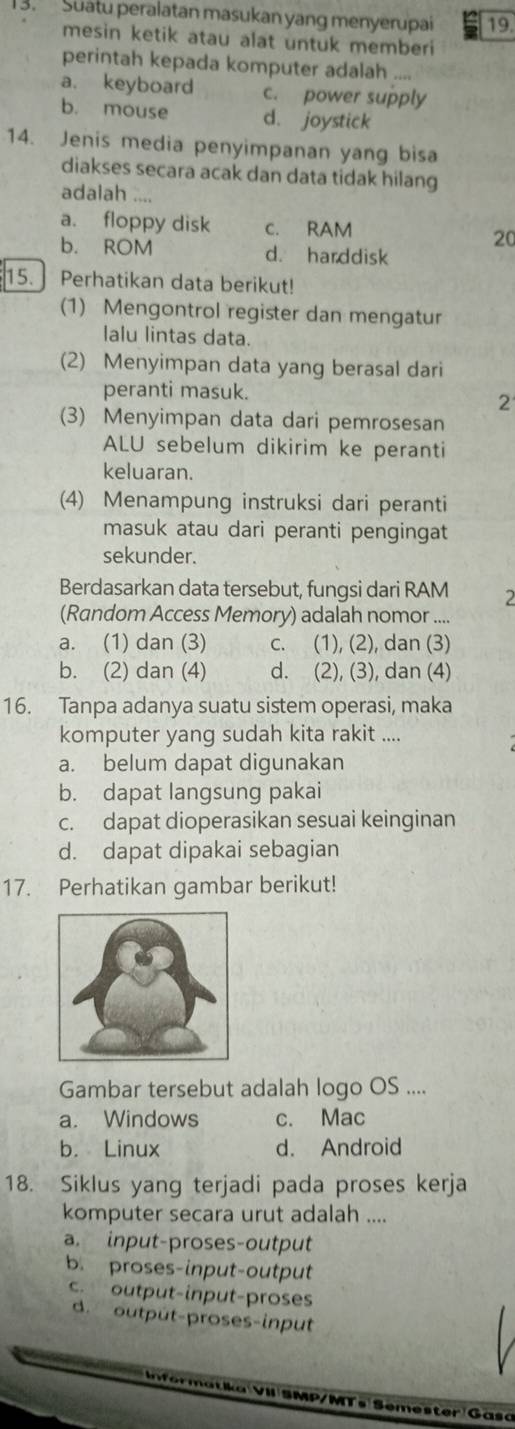 Suatu peralatan masukan yang menyerupai 19.
mesin ketik atau alat untuk memberi 
perintah kepada komputer adalah ....
a. keyboard c. power supply
b. mouse d. joystick
14. Jenis media penyimpanan yang bisa
diakses secara acak dan data tidak hilang
adalah ....
a. floppy disk c. RAM
20
b. ROM d. harddisk
15. Perhatikan data berikut!
(1) Mengontrol register dan mengatur
lalu lintas data.
(2) Menyimpan data yang berasal dari
peranti masuk.
2
(3) Menyimpan data dari pemrosesan
ALU sebelum dikirim ke peranti
keluaran.
(4) Menampung instruksi dari peranti
masuk atau dari peranti pengingat
sekunder.
Berdasarkan data tersebut, fungsi dari RAM 2
(Random Access Memory) adalah nomor ....
a. (1) dan (3) c. (1), (2), dan (3)
b. (2) dan (4) d. (2), (3), dan (4)
16. Tanpa adanya suatu sistem operasi, maka
komputer yang sudah kita rakit ....
a. belum dapat digunakan
b. dapat langsung pakai
c. dapat dioperasikan sesuai keinginan
d. dapat dipakai sebagian
17. Perhatikan gambar berikut!
Gambar tersebut adalah logo OS ....
a. Windows c. Mac
b. Linux d. Android
18. Siklus yang terjadi pada proses kerja
komputer secara urut adalah ....
a. input-proses-output
b. proses-input-output
c. output-input-proses
d.  output-proses-input
S MP/MT s em     t er    a  a