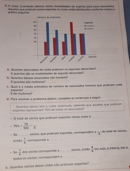 clube Juventude oferece várias modalidades de esporte para seus associados. 
Aqueles que praticam esses esportes no clube estão distribuídos conforme mostra o 
gráfico seguinte. 
a. Quantos associados do clube praticam os esportes oferecidos?_ 
E quantas são as modalidades de esporte oferecidas?_ 
b. Quantos desses associados são homens?_ 
E quantos são mulheres?_ 
C. Qual é a média aritmética do número de associados homens que praticam cada 
esporte?_ 
E de mulheres?_ 
d. Para resolver o problema abaixo, complete as sentenças a seguir. 
Quantos sócios tem o clube Juventude, sabendo que aqueles que praticam 
esportes representam 75% de todos os associados? 
O total de sócios que praticam esportes nesse clube é_
75% = 75/100 =frac 4
Se _sócios, que praticam esportes, correspondem a frac 4 do total de sócios, 
então  1/4  corresponde a_ 
Se  1/4  dos sócios corresponde a _sócios, então  4/4  (ou seja, o inteiro), isto é, 
todos os sócios, correspondem a_ . 
_ 
e. Quantos sócios desse clube não praticam esportes?_