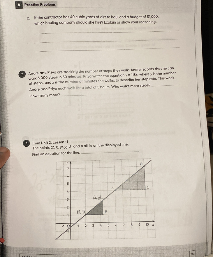 Practice Problems
c. If the contractor has 40 cubic yards of dirt to haul and a budget of $1,000,
which hauling company should she hire? Explain or show your reasoning.
_
_
_
2 Andre and Priya are tracking the number of steps they walk. Andre records that he can
walk 6,000 steps in 50 minutes. Priya writes the equation y=118x, , where y is the number 
of steps, and x is the number of minutes she walks, to describe her step rate. This week,
Andre and Priya each walk for a total of 5 hours. Who walks more steps?
_
How many more?_
3 from Unit 2, Lesson 11
_
The points (2,1),(x,y),A , and B all lie on the displayed line.
Find an equation for the line.
277