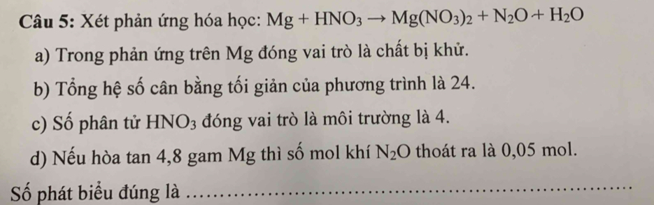 Xét phản ứng hóa học: Mg+HNO_3to Mg(NO_3)_2+N_2O+H_2O
a) Trong phản ứng trên Mg đóng vai trò là chất bị khử. 
b) Tổng hệ số cân bằng tối giản của phương trình là 24. 
c) Số phân tử HNO_3 đóng vai trò là môi trường là 4. 
d) Nếu hòa tan 4,8 gam Mg thì số mol khí N_2O thoát ra là 0,05 mol. 
ố phát biểu đúng là_