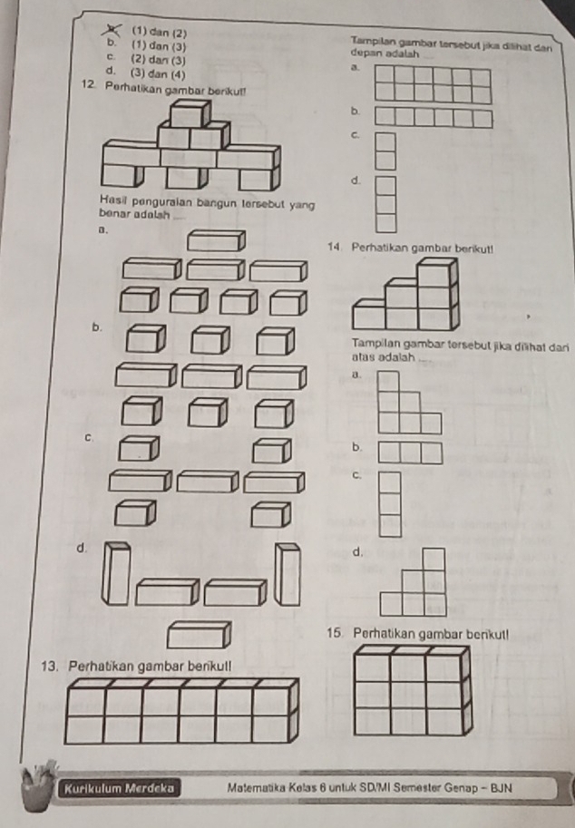 (1) dan (2) Tampilan gambar tersebut jika dilihät dan
b.` (1)dan (3) depan adalsh
c. (2) dan (3)
d. (3) dan (4)
a
12. Perhatikan gambar berikut!
b.
C.
d.
asil penguraian bangun tersebut yang
benar adalsh
0.
14. Perhatikan gambar berikut!
b.
Tampilan gambar tersebul jika dilhat dari
atas adalah
a.
C.
b.
c.
d.
d.
15. Perhatikan gambar berkut!
13. Perhatikan gambar berikul!
Kurikulum Merdeka Matematika Kelas 6 untuk SD/MI Semester Genap - BJN