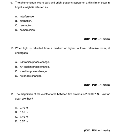 The phenomenon where dark and bright patterns appear on a thin film of soap in
bright sunlight is referred as
A. interference.
B. diffraction.
C. rarefaction.
D. compression.
(CO1: PO1 - 1 mark)
10. When light is reflected from a medium of higher to lower refractive index, it
undergoes
A. π/2 radian phase change.
B. π/4 radian phase change.
C. π radian phase change.
D. no phase changes.
(CO1: PO1 - 1 mark)
11. The magnitude of the electric force between two protons is 2.3* 10^(-26)N. How far
apart are they?
A. 0.10 m
B. 0.01 m
C. 3.10 m
D. 0.57 m
(CO2: PO1 - 1 mark)