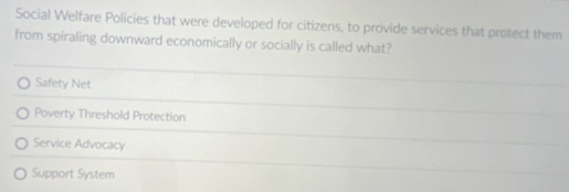 Social Welfare Policies that were developed for citizens, to provide services that protect them
from spiraling downward economically or socially is called what?
Safety Net
Poverty Threshold Protection
Service Advocacy
Support System