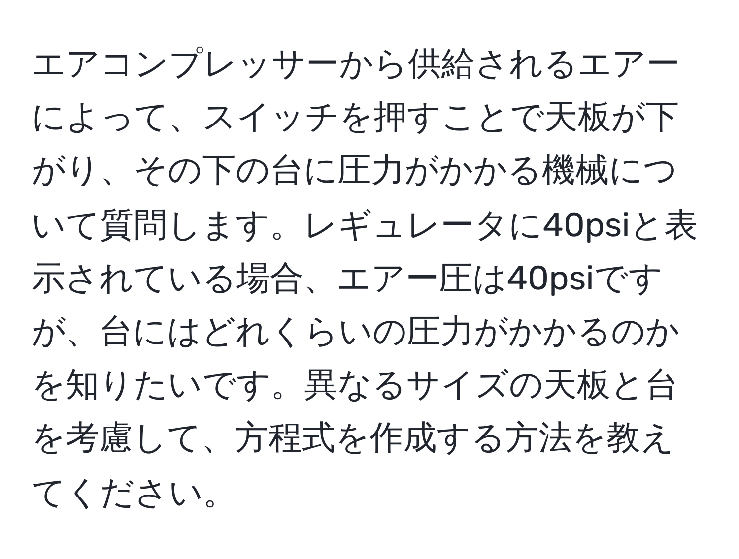 エアコンプレッサーから供給されるエアーによって、スイッチを押すことで天板が下がり、その下の台に圧力がかかる機械について質問します。レギュレータに40psiと表示されている場合、エアー圧は40psiですが、台にはどれくらいの圧力がかかるのかを知りたいです。異なるサイズの天板と台を考慮して、方程式を作成する方法を教えてください。