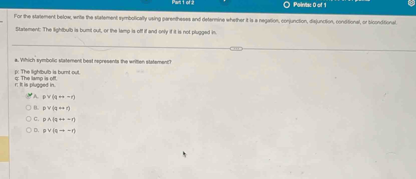 For the statement below, write the statement symbolically using parentheses and determine whether it is a negation, conjunction, disjunction, conditional, or biconditional.
Statement: The lightbulb is burnt out, or the lamp is off if and only if it is not plugged in.
a. Which symbolic statement best represents the written statement?
p: The lightbulb is burnt out.
q: The lamp is off.
r: It is plugged in.
A. pvee (qrightarrow sim r)
B. pvee (qrightarrow r)
C. pwedge (qrightarrow sim r)
D. pvee (qto sim r)