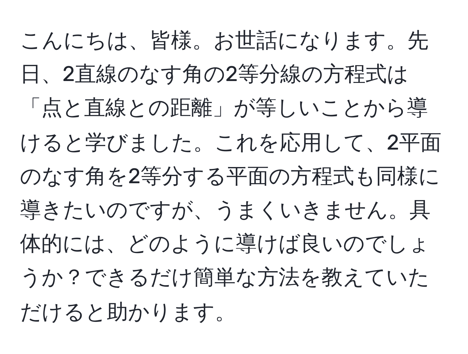 こんにちは、皆様。お世話になります。先日、2直線のなす角の2等分線の方程式は「点と直線との距離」が等しいことから導けると学びました。これを応用して、2平面のなす角を2等分する平面の方程式も同様に導きたいのですが、うまくいきません。具体的には、どのように導けば良いのでしょうか？できるだけ簡単な方法を教えていただけると助かります。