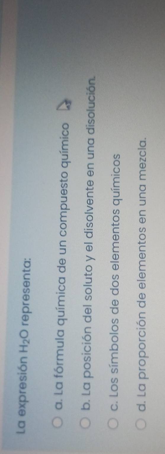 La expresión H_2O representa:
a. La fórmula química de un compuesto químico
b. La posición del soluto y el disolvente en una disolución.
c. Los símbolos de dos elementos químicos
d. La proporción de elementos en una mezcla.