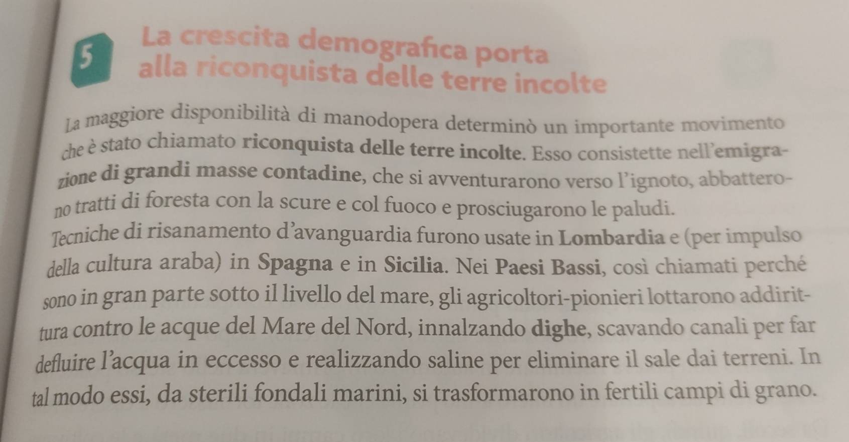 La crescita demografica porta 
5 alla riconquista delle terre incolte 
La maggiore disponibilità di manodopera determinò un importante movimento 
che è stato chiamato riconquista delle terre incolte. Esso consistette nell’emigra- 
zione di grandi masse contadine, che si avventurarono verso l’ignoto, abbattero- 
no tratti di foresta con la scure e col fuoco e prosciugarono le paludi. 
Tecniche di risanamento d’avanguardia furono usate in Lombardia e (per impulso 
della cultura araba) in Spagna e in Sicilia. Nei Paesi Bassi, così chiamati perché 
sono in gran parte sotto il livello del mare, gli agricoltori-pionieri lottarono addirit- 
tura contro le acque del Mare del Nord, innalzando dighe, scavando canali per far 
defluire l’acqua in eccesso e realizzando saline per eliminare il sale dai terreni. In 
tal modo essi, da sterili fondali marini, si trasformarono in fertili campi di grano.