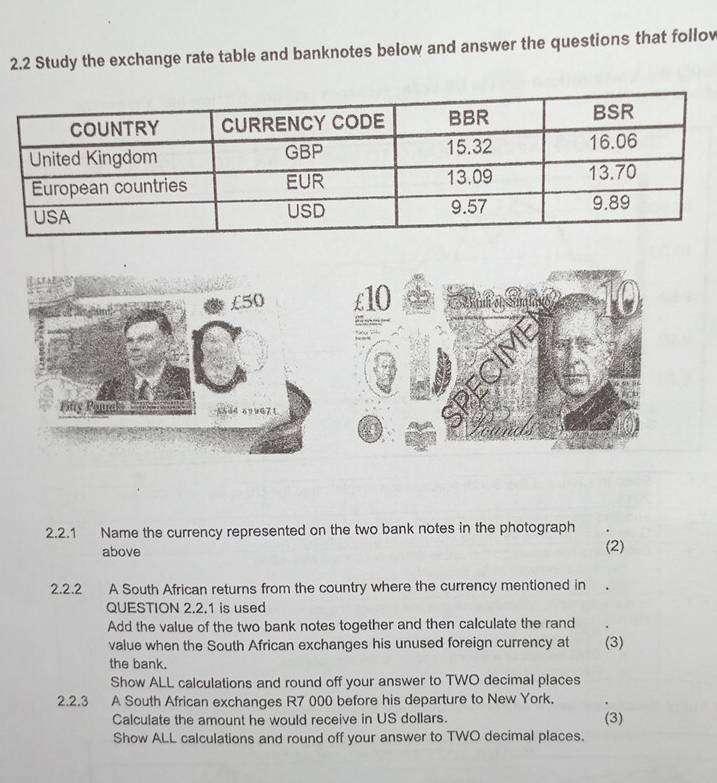 2.2 Study the exchange rate table and banknotes below and answer the questions that follow 
2.2.1 Name the currency represented on the two bank notes in the photograph 
above (2) 
2.2.2 A South African returns from the country where the currency mentioned in 
QUESTION 2.2.1 is used 
Add the value of the two bank notes together and then calculate the rand 
value when the South African exchanges his unused foreign currency at (3) 
the bank. 
Show ALL calculations and round off your answer to TWO decimal places 
2.2.3 A South African exchanges R7 000 before his departure to New York. 
Calculate the amount he would receive in US dollars. (3) 
Show ALL calculations and round off your answer to TWO decimal places.