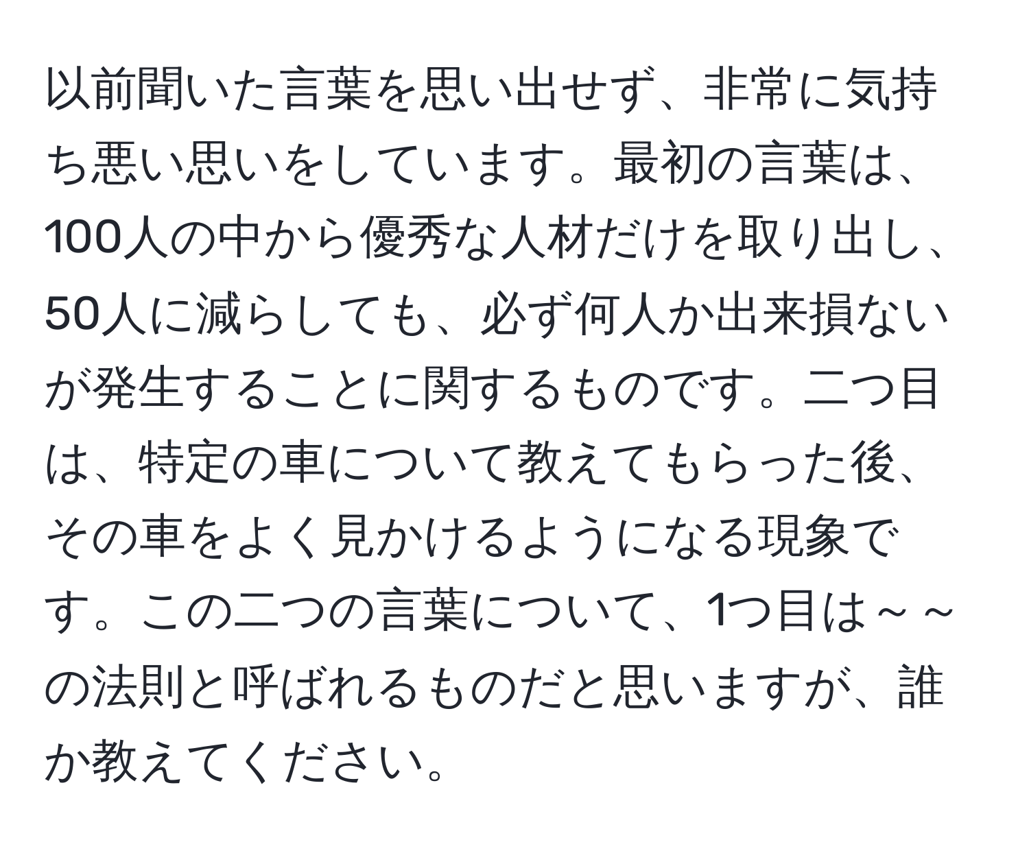 以前聞いた言葉を思い出せず、非常に気持ち悪い思いをしています。最初の言葉は、100人の中から優秀な人材だけを取り出し、50人に減らしても、必ず何人か出来損ないが発生することに関するものです。二つ目は、特定の車について教えてもらった後、その車をよく見かけるようになる現象です。この二つの言葉について、1つ目は～～の法則と呼ばれるものだと思いますが、誰か教えてください。