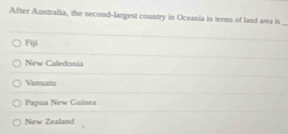 After Australia, the second-largest country in Oceania in terms of land area is
_
Fiji
New Caledonia
Vangam
Papua New Guinea
New Zealand