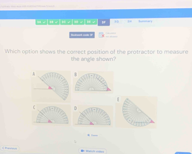 ce was đand t 1atad/Pited/Btem 
3A 38 3C 3D 3E 3F 3G 3H Summary 
Odcullstor 
Bookwork code: 3F rot slowns 
Which option shows the correct position of the protractor to measure 
the angle shown? 
B 

, 
E 
: 
. 
a 
Q Zoom 
< Previous * Watch video