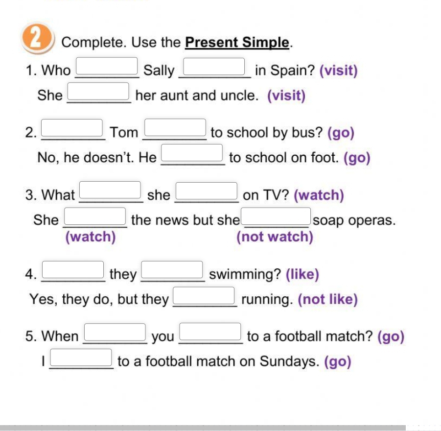 Complete. Use the Present Simple. 
1. Who _ □  _ Sally _ □ in Spain? (visit) 
She □ _ her aunt and uncle. (visit) 
2. _ □  _ Tom _ □  to school by bus? (go) 
No, he doesn't. He _ □  to school on foot. (go) 
3. What □ she _ □  on TV? (watch) 
She _ □  the news but she _ □  soap operas. 
(watch) (not watch) 
4. _ □  they _ □  swimming? (like) 
Yes, they do, but they _ □  running. (not like) 
5. When _ □  you _ □  to a football match? (go)
I_ □  to a football match on Sundays. (go)