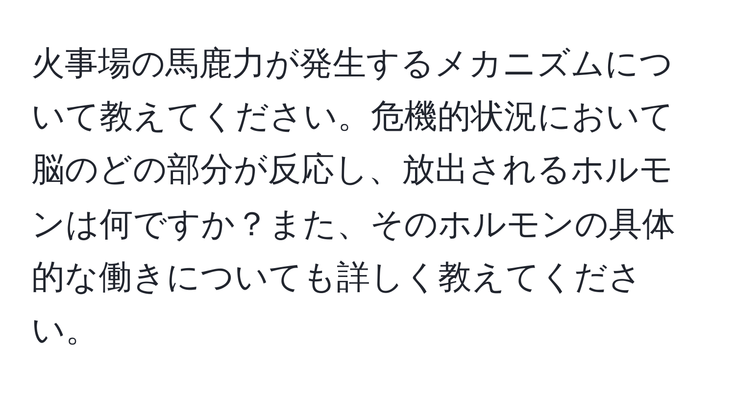 火事場の馬鹿力が発生するメカニズムについて教えてください。危機的状況において脳のどの部分が反応し、放出されるホルモンは何ですか？また、そのホルモンの具体的な働きについても詳しく教えてください。