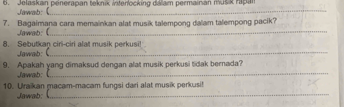 Jelaskan penerapan teknik interlocking dálam permainan musik rapai 
Jawab: (_ 
7. Bagaimana cara memainkan alat musik talempong dalam talempong pacik? 
Jawab: (_ 
8. Sebutkan ciri-ciri alat musik perkusi! 
Jawab: (_ 
9. Apakah yang dimaksud dengan alat musik perkusi tidak bernada? 
Jawab: (_ 
10. Uraikan macam-macam fungsi dari alat musik perkusi! 
Jawab: (_