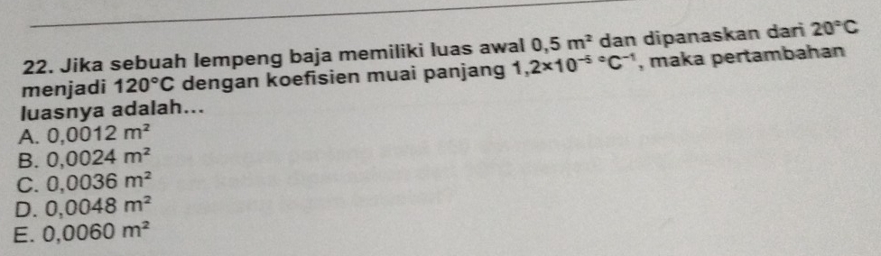 Jika sebuah lempeng baja memiliki luas awal 0,5m^2 dan dipanaskan dari 20°C
menjadi 120°C dengan koefisien muai panjang 1,2* 10^((-5)°C^-1) , maka pertambahan
luasnya adalah...
A. 0,0012m^2
B. 0,0024m^2
C. 0,0036m^2
D. 0,0048m^2
E. 0,0060m^2