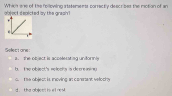 Which one of the following statements correctly describes the motion of an
object depicted by the graph?
Select one:
a. the object is accelerating uniformly
b. the object's velocity is decreasing
c. the object is moving at constant velocity
d. the object is at rest