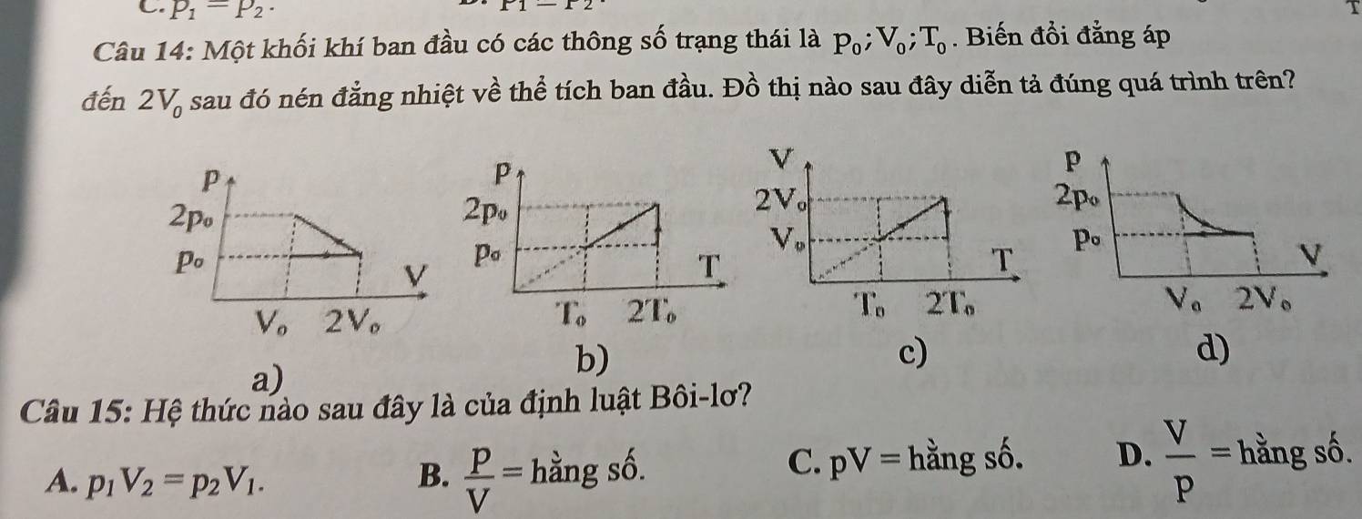 p_1=p_2.
r1-12
Câu 14: Một khối khí ban đầu có các thông số trạng thái là p_0;V_0;T_0. Biến đồi đẳng áp
đến 2V_0 sau đó nén đẳng nhiệt về thể tích ban đầu. Đồ thị nào sau đây diễn tả đúng quá trình trên?
a)
b)
c)
d)
Câu 15: Hệ thức nào sau đây là của định luật Bôi-lơ?
A. p_1V_2=p_2V_1. B.  P/V =hangs
C. pV= hằng số. D.  V/P = f nằng số.