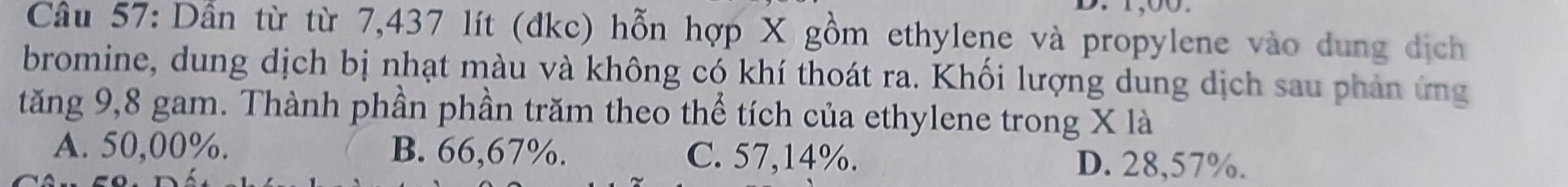 Dẫn từ từ 7,437 lít (đkc) hỗn hợp X gồm ethylene và propylene vào dung dịch
bromine, dung dịch bị nhạt màu và không có khí thoát ra. Khối lượng dung dịch sau phản ứng
tăng 9,8 gam. Thành phần phần trăm theo thể tích của ethylene trong X là
A. 50,00%. B. 66,67%. C. 57,14%. D. 28,57%.