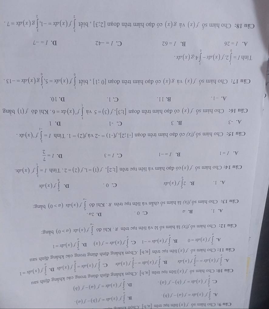 Cho hàm số f(x) liên tục trên [a;b] Chon
A. ∈tlimits^bf(x)dx=f(a)-f(b). B. ∈tlimits _a^(bf(xdx=f(b)-f(a).
C. ∈tlimits ^b)f(x)dx=f'(b)-f'(a). D. ∈tlimits _a^(bf'(x)dx=f'(a)-f'(b)
Câu 10: Cho hàm số f(x) liên tục trên [a;b].Chọn khẳng định đúng trong các khẳng định sau
A. ∈tlimits _a^bf(x)dx=-∈tlimits _a^bf(x)dx B. ∈tlimits _a^bf(x)dx=-∈tlimits _b^af(x)dx C. ∈tlimits _a^bf(x)dx=∈tlimits _b^af(x)dx D. ∈tlimits _a^af(x)dx=1
Câu 11: Cho hàm số f(x) liên tục trên [a;b].Chọn khẳng định đúng trong các khẳng định sau
A. ∈tlimits _a^af(x)dx=0 B. ∈tlimits _0^af(x)dx=-1 C. ∈tlimits _0^af(x)dx=f(x) D. ∈tlimits _a^af(x)dx=1
bằng:
Câu 12: Cho hàm số f(x) là hàm số lẻ và liên tục trên R . Khi đó ∈tlimits _(-∈fty)^af(x) dx(a>0) -
A. 1. B. a C. 0 . D. 2a .
Câu 13: Cho hàm số f(x) là hàm số chẵn và liên tục trên R . Khi đó ∈tlimits _(-a)^af(x) lx (a>0) bằng:
A. 1. B. 2∈tlimits _0^af(x).dx C. 0 . D. ∈tlimits _0^af(x).dx
Câu 14: Cho hàm số f(x) có đạo hàm và liên tục trên [1;2],f(1)=1,f(2)=2. Tính I=∈tlimits _1^2f'(x).dx.
A. I=1
B. I=-1 I=3 D. I=frac 7)2
C.
Câu 15: Cho hàm số f(x) có đạo hàm trên đoạn [-1;2],f(-1)=-2 và f(2)=1. Tính I=∈tlimits _(-1)^2f^,(x)dx.
A. -3 B. 3 C. -1 D. 1
Câu 16: Cho hàm số f(x) có đạo hàm trên đoạn [1;3],f(3)=5 và ∈tlimits _1^3f'(x)dx=6.  Khi đó f(1) bằng
A. -1. B. 11. C. 1. D. 10.
(
Câu 17: Cho hàm số f(x) và g(x) có đạo hàm trên đoạn [0;1] , biết ∈tlimits _0^1f(x).dx=5,∈tlimits _0^1g(x).dx=-13.
Tính I=∈tlimits _0^12.f(x).dx-∈tlimits _0^14.g(x).dx.
A. I=26 B. I=62 C. I=-42 D. I=-7
Câu 18: Cho hàm số f(x) và g(x) có đạo hàm trên đoạn [2;3] , biết ∈tlimits _2^3f(x)dx=-1,∈tlimits _2^3g(x)dx=7.