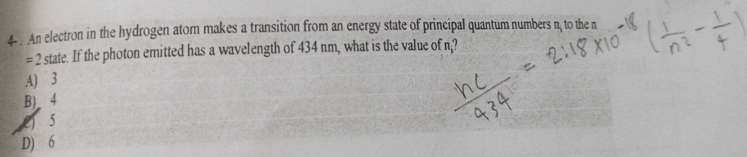 4- . An electron in the hydrogen atom makes a transition from an energy state of principal quantum numbers n; to the n
=2 I state. If the photon emitted has a wavelength of 434 nm, what is the value of n;?
A) 3
B) 4
C) 5
D) 6