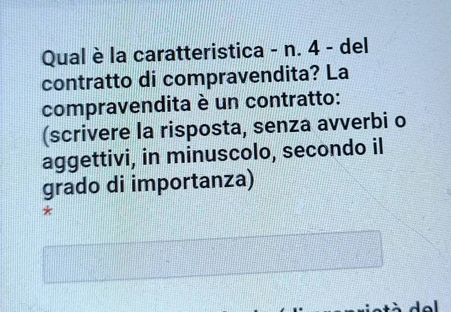 Qual è la caratteristica - n. 4 - del 
contratto di compravendita? La 
compravendita è un contratto: 
(scrivere la risposta, senza avverbi o 
aggettivi, in minuscolo, secondo il 
grado di importanza) 
*