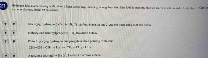 Hydrogen hóa alkene và alkyne thu được alkane tương ứng. Phản ứng thường được thực hiện dưới áp suất cao, nhiệt độ cao và có mặt các chất xúc tác kim Cần xe 
loại như platium, nickel va palladium. 
T F Khi cộng hydrogen ( xúc tác Ni,t^0) vào but -1 -ene và but -2 -yne thu được cùng một sân phẩm. 
T F Isobutylene (methylpropene) +H_2 thu được butane. 
T F Phản ứng cộng hydrogen của propylene theo phương trình sau:
CH_2-CH-CH_3+H_2to CH_3-CH_2-CH_3
T F Acetylene (ethyne) +H_2(t^0 , Lindlar) thu được ethane.