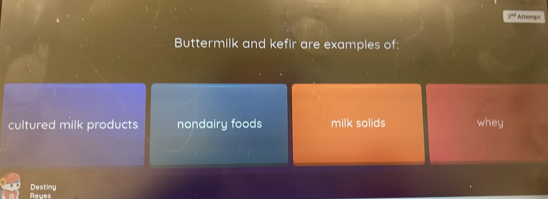 2^(nd) Attempt
Buttermilk and kefir are examples of:
cultured milk products nondairy foods milk solids whey
Destiny
Reyes