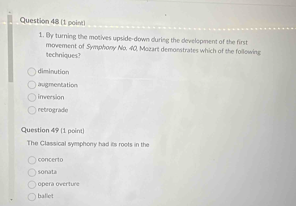 By turning the motives upside-down during the development of the first
movement of Symphony No. 40, Mozart demonstrates which of the following
techniques?
diminution
augmentation
inversion
retrograde
Question 49 (1 point)
The Classical symphony had its roots in the
concerto
sonata
opera overture
ballet