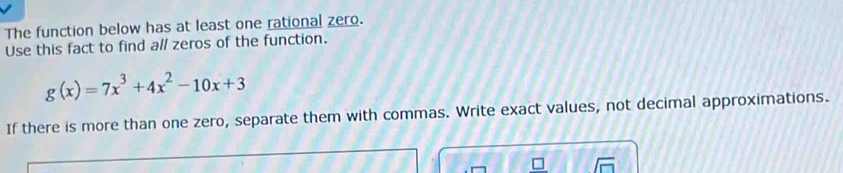 The function below has at least one rational zero. 
Use this fact to find all zeros of the function.
g(x)=7x^3+4x^2-10x+3
If there is more than one zero, separate them with commas. Write exact values, not decimal approximations.