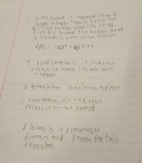 a tos rocker is launched urwald 
Crom a fable that is 3tte+ tall
Wihan initiol vaiotith of as 
flct per second the heisnt after
+ 5cconds is siven 6itne fuc+pn
f(t)=-16t^2+96t+3
9 How long will it taxe tue 
rocket to reach its man mum 
nlignt 
6 whatisthe maximmmneight 
( howlongwillit fqkitna 
rolkit to hitthe ground 
d what is a rlasonable 
domain and range fortuis 
function