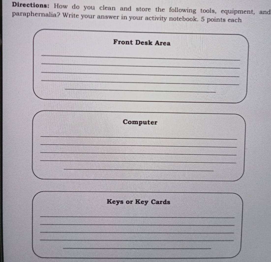 Directions: How do you clean and store the following tools, equipment, and 
paraphernalia? Write your answer in your activity notebook. 5 points each 
Front Desk Area 
_ 
_ 
_ 
_ 
_ 
Computer 
_ 
_ 
_ 
_ 
_ 
Keys or Key Cards 
_ 
_ 
_ 
_ 
_