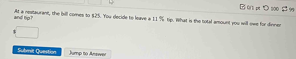 つ 100 99 
and tip? 
At a restaurant, the bill comes to $25. You decide to leave a 11 % tip. What is the total amount you will owe for dinner 
Submit Question Jump to Answer