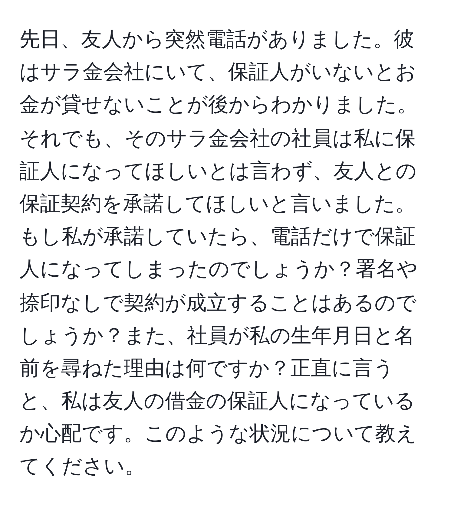 先日、友人から突然電話がありました。彼はサラ金会社にいて、保証人がいないとお金が貸せないことが後からわかりました。それでも、そのサラ金会社の社員は私に保証人になってほしいとは言わず、友人との保証契約を承諾してほしいと言いました。もし私が承諾していたら、電話だけで保証人になってしまったのでしょうか？署名や捺印なしで契約が成立することはあるのでしょうか？また、社員が私の生年月日と名前を尋ねた理由は何ですか？正直に言うと、私は友人の借金の保証人になっているか心配です。このような状況について教えてください。