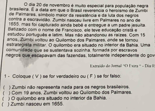 dia 20 de novembro é muito especial para população negra 
brasileira. É a data em que o Brasil reverencia o heroismo de Zumbi 
de Palmares, símbolo maior da resistência e da luta dos negros 
contra a escravidão. Zumbi nasceu livre em Palmares no ano de 
1655. mas foi capturado ainda bebê e entregue a um padre jesuita. 
Batizado com o nome de Francisco, ele teve educação cristã e 
estudou português e latim. Mas não abandonou as raizes. Com 15
anos. Zumbi voltou ao Quilombo dos Palmares, onde se tornou 
estrategista militar. O quilombo era situado no interior da Bahia. Uma 
comunidade que se sustentava sozinha. formada por escravos 
negros que escapavam das fazendas, totalmente independente do gov 
Extraído do Jornal 'O Extra ' - Dia 0: 
1 - Coloque ( V ) se for verdadeiro ou ( F ) se for falso: 
 ) Zumbi não representa nada para os negros brasileiros. 
( . ) Com 19 anos, Zumbi voltou ao Quilombo dos Palmares. 
( ) O quilombo era situado no interior da Bahia. 
( ) Zumbi nasceu em 1655.