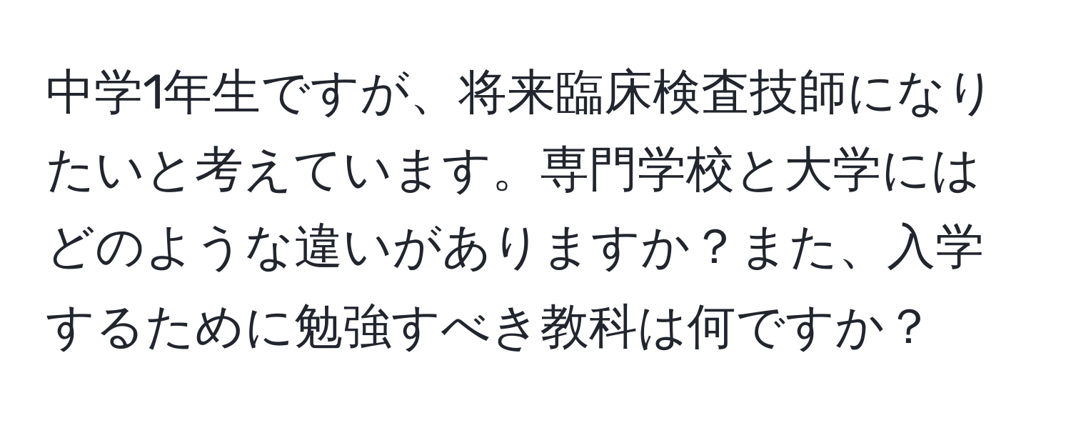 中学1年生ですが、将来臨床検査技師になりたいと考えています。専門学校と大学にはどのような違いがありますか？また、入学するために勉強すべき教科は何ですか？