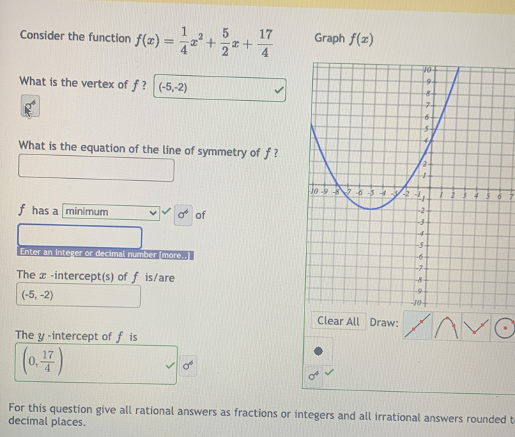 Consider the function f(x)= 1/4 x^2+ 5/2 x+ 17/4  Graph f(x)
What is the vertex of f ? (-5,-2)
What is the equation of the line of symmetry of f ?
7
f has a minimum sigma^6 of 
Enter an integer or decimal number [more..] 
The x -intercept(s) of f is/are
(-5,-2)
Clear All Draw: 
The y -intercept of f is
(0, 17/4 )
sigma^6
sigma^6
For this question give all rational answers as fractions or integers and all irrational answers rounded t 
decimal places.