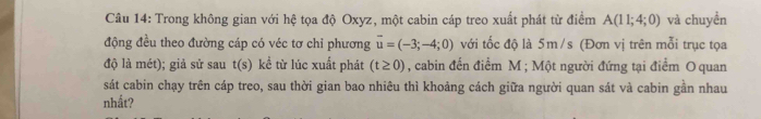 Trong không gian với hệ tọa độ Oxyz, một cabin cáp treo xuất phát từ điểm A(11;4;0) và chuyền 
động đều theo đường cáp có véc tơ chỉ phương overline u=(-3;-4;0) với tốc độ là 5m/s (Đơn vị trên mỗi trục tọa 
độ là mét); giả sử sau t(s) kể từ lúc xuất phát (t≥ 0) , cabin đến điểm M; Một người đứng tại điểm O quan 
sát cabin chạy trên cáp treo, sau thời gian bao nhiêu thì khoảng cách giữa người quan sát và cabin gần nhau 
nhất?