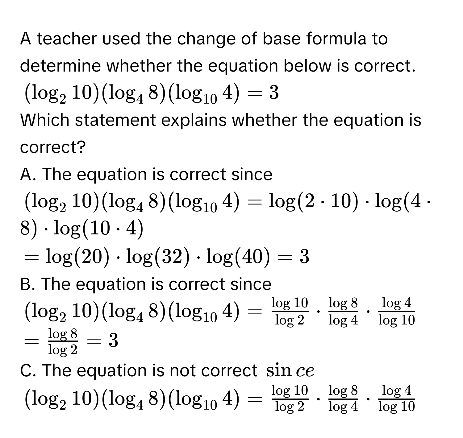 A teacher used the change of base formula to determine whether the equation below is correct.
(log _210)(log _48)(log _104)=3
Which statement explains whether the equation is correct? 
A. The equation is correct since
(log _210)(log _48)(log _104)=log (2· 10)· log (4· 8)· log (10· 4)
=log (20)· log (32)· log (40)=3
B. The equation is correct since
(log _210)(log _48)(log _104)= log 10/log 2 ·  log 8/log 4 ·  log 4/log 10 
= log 8/log 2 =3
C. The equation is not correct sin ce
(log _210)(log _48)(log _104)= log 10/log 2 ·  log 8/log 4 ·  log 4/log 10 